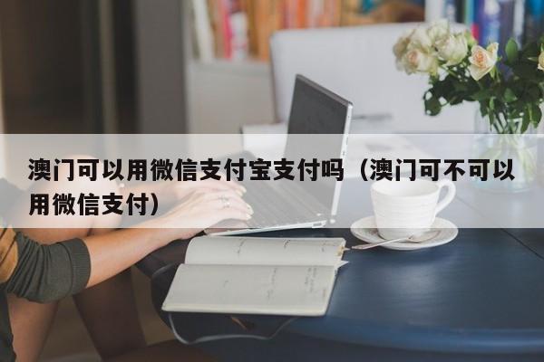 澳门可以用微信支付宝支付吗（澳门可不可以用微信支付）
