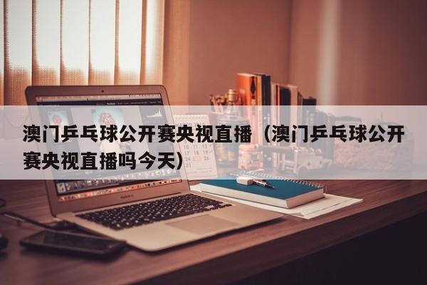 澳门乒乓球公开赛央视直播（澳门乒乓球公开赛央视直播吗今天）