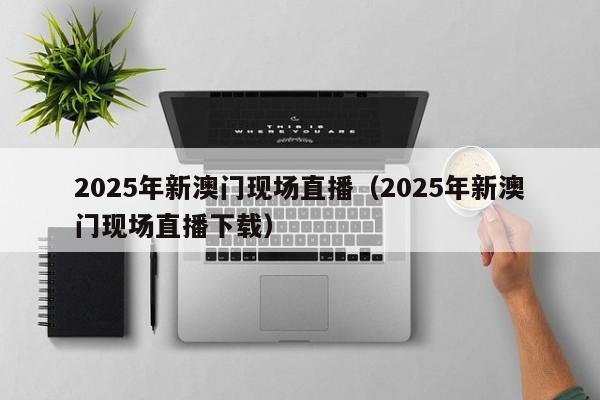 2025年新澳门现场直播（2025年新澳门现场直播下载）