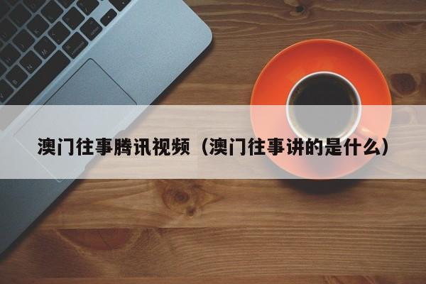 澳门往事腾讯视频（澳门往事讲的是什么）