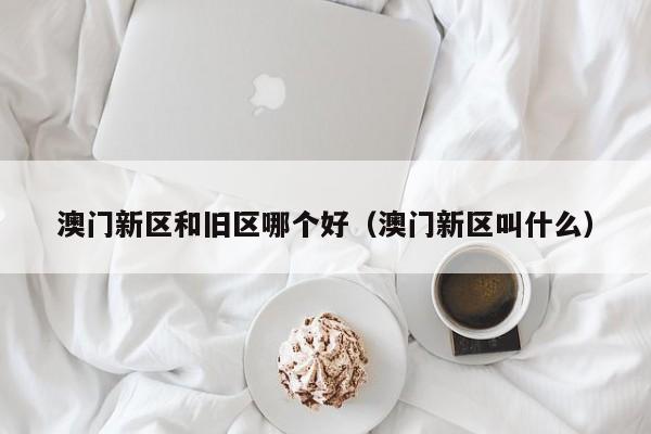 澳门新区和旧区哪个好（澳门新区叫什么）
